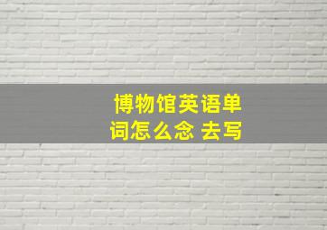 博物馆英语单词怎么念 去写